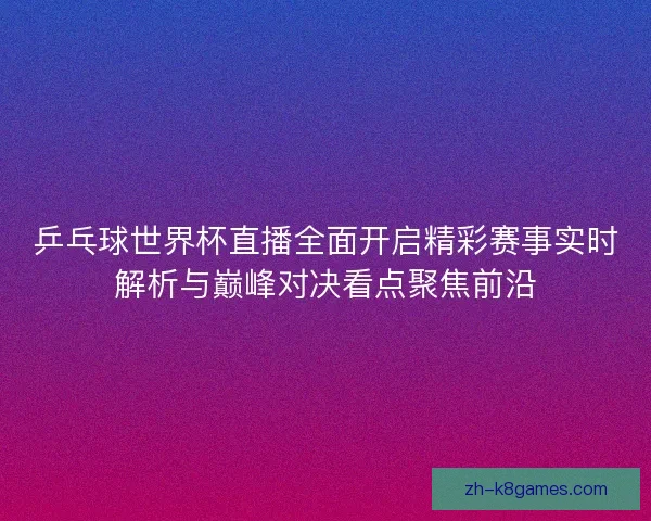 乒乓球世界杯直播全面开启精彩赛事实时解析与巅峰对决看点聚焦前沿