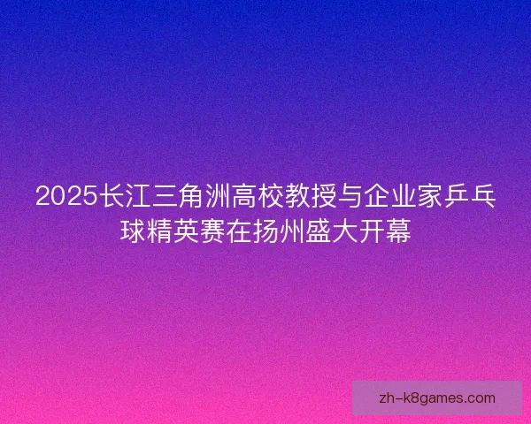 2025长江三角洲高校教授与企业家乒乓球精英赛在扬州盛大开幕